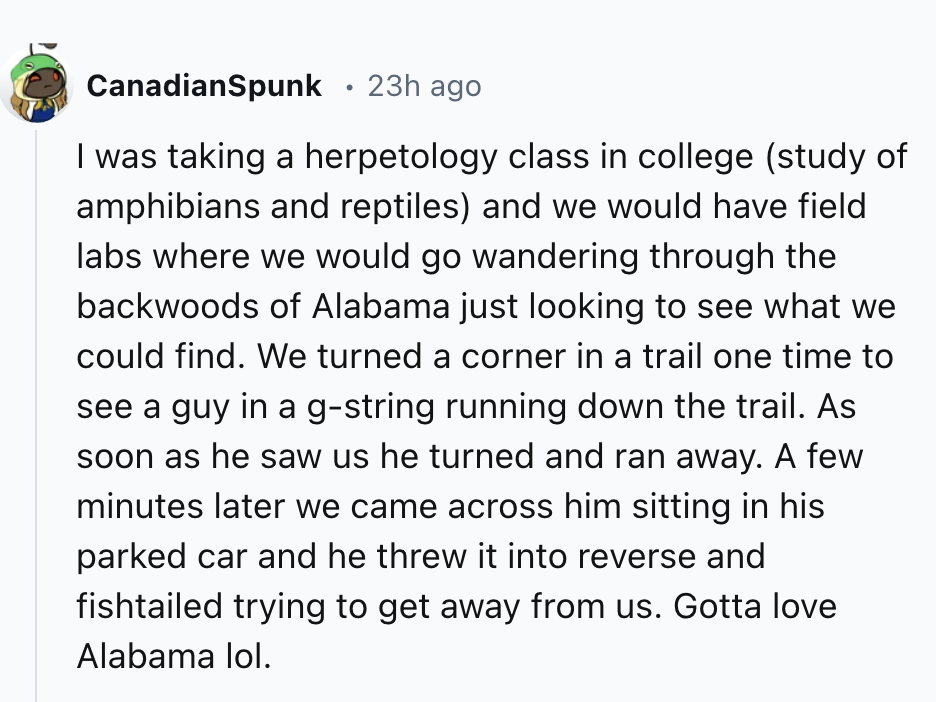 number - CanadianSpunk 23h ago I was taking a herpetology class in college study of amphibians and reptiles and we would have field labs where we would go wandering through the backwoods of Alabama just looking to see what we could find. We turned a corne